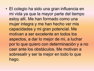 • El colegio ha sido una gran influencia en
mi vida ya que la mayor parte del tiempo
estoy allí. Me han formado como una
mujer integra y me han hecho ver mis
capacidades y mi gran potencial. Me
motivan a ser excelente en todos los
aspectos, a dar lo mejor de mi, a luchar
por lo que quiero con determinación y a no
caer ante los obstáculos. Me motivan a
sobresalir y ser la mejor en todo lo que
hago.
 