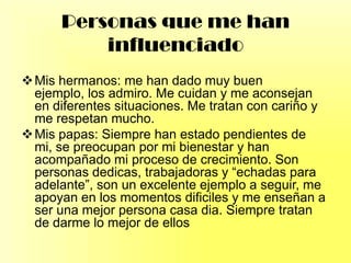 Personas que me han
influenciado
Mis hermanos: me han dado muy buen
ejemplo, los admiro. Me cuidan y me aconsejan
en diferentes situaciones. Me tratan con cariño y
me respetan mucho.
Mis papas: Siempre han estado pendientes de
mi, se preocupan por mi bienestar y han
acompañado mi proceso de crecimiento. Son
personas dedicas, trabajadoras y “echadas para
adelante”, son un excelente ejemplo a seguir, me
apoyan en los momentos dificiles y me enseñan a
ser una mejor persona casa dia. Siempre tratan
de darme lo mejor de ellos
 