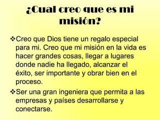 ¿Cual creo que es mi
misión?
Creo que Dios tiene un regalo especial
para mi. Creo que mi misión en la vida es
hacer grandes cosas, llegar a lugares
donde nadie ha llegado, alcanzar el
éxito, ser importante y obrar bien en el
proceso.
Ser una gran ingeniera que permita a las
empresas y países desarrollarse y
conectarse.
 