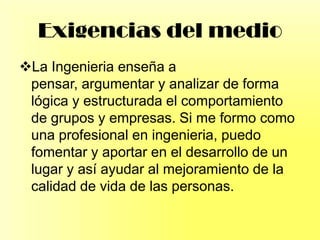 Exigencias del medio
La Ingenieria enseña a
pensar, argumentar y analizar de forma
lógica y estructurada el comportamiento
de grupos y empresas. Si me formo como
una profesional en ingenieria, puedo
fomentar y aportar en el desarrollo de un
lugar y así ayudar al mejoramiento de la
calidad de vida de las personas.
 