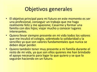 Objetivos generales
• El objetivo principal para mi futuro en este momento es ser
una profesional, conseguir un trabajo que me haga
realmente feliz y me apasione; Casarme y formar una
familia con dos hijos; viajar mucho y conocer lugares
interesantes.
• Quiero llevar siempre presente en mi vida todos los valores
que me inculcó el colegio, sobretodo la solidaridad y la
sencillez ya que son valores fundamentales que nunca se
deben dejar perder.
• Quiero también tener muy presente a mi familia durante el
resto de mi vida, ya que son ellos quienes me han brindado
el apoyo necesario para logar lo que quiero y se que lo
seguirán haciendo en un futuro.
 
