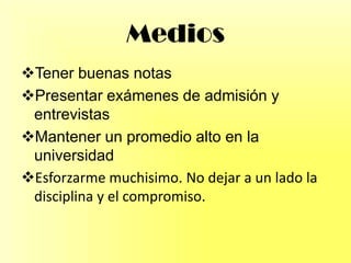 Medios
Tener buenas notas
Presentar exámenes de admisión y
entrevistas
Mantener un promedio alto en la
universidad
Esforzarme muchisimo. No dejar a un lado la
disciplina y el compromiso.
 