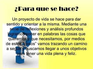 ¿Para que se hace?
Un proyecto de vida se hace para dar
sentido y orientar a la misma. Mediante una
serie de reflexiones y análisis profundos
logramos poner en palabras las cosas que
queremos y que necesitamos, por medios
de estos “pasos” vamos trazando un camino
a seguir y buscamos llegar a unos objetivos
para tener una vida plena y feliz.
 