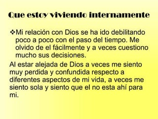 Que estoy viviendo internamente
Mi relación con Dios se ha ido debilitando
poco a poco con el paso del tiempo. Me
olvido de el fácilmente y a veces cuestiono
mucho sus decisiones.
Al estar alejada de Dios a veces me siento
muy perdida y confundida respecto a
diferentes aspectos de mi vida, a veces me
siento sola y siento que el no esta ahí para
mi.
 
