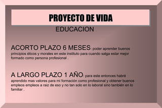 PROYECTO DE VIDA
EDUCACION
ACORTO PLAZO 6 MESES: poder aprender buenos
principios éticos y morales en este instituto para cuando salga estar mejor
formado como persona profesional .
A LARGO PLAZO 1 AÑO: para este entonces habré
aprendido mas valores para mi formación como profesional y obtener buenos
empleos empleos a raiz de eso y no tan solo en lo laboral sino también en lo
familiar .
 