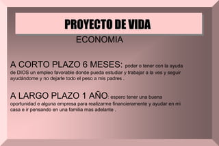 PROYECTO DE VIDA
ECONOMIA
A CORTO PLAZO 6 MESES: poder o tener con la ayuda
de DIOS un empleo favorable donde pueda estudiar y trabajar a la ves y seguir
ayudándome y no dejarle todo el peso a mis padres .
A LARGO PLAZO 1 AÑO: espero tener una buena
oportunidad e alguna empresa para realizarme financieramente y ayudar en mi
casa e ir pensando en una familia mas adelante .
 