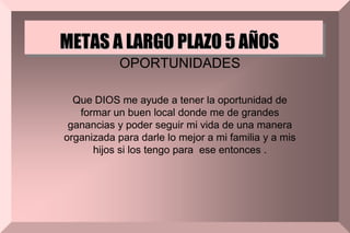 METAS A LARGO PLAZO 5 AÑOS
OPORTUNIDADES
Que DIOS me ayude a tener la oportunidad de
formar un buen local donde me de grandes
ganancias y poder seguir mi vida de una manera
organizada para darle lo mejor a mi familia y a mis
hijos si los tengo para ese entonces .
 
