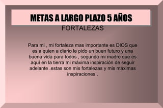 METAS A LARGO PLAZO 5 AÑOS
FORTALEZAS
Para mi , mi fortaleza mas importante es DIOS que
es a quien a diario le pido un buen futuro y una
buena vida para todos , segundo mi madre que es
aquí en la tierra mi máxima inspiración de seguir
adelante .estas son mis fortalezas y mis máximas
inspiraciones .
 
