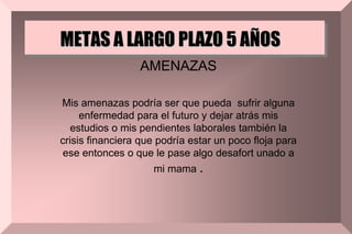 METAS A LARGO PLAZO 5 AÑOS
AMENAZAS
Mis amenazas podría ser que pueda sufrir alguna
enfermedad para el futuro y dejar atrás mis
estudios o mis pendientes laborales también la
crisis financiera que podría estar un poco floja para
ese entonces o que le pase algo desafort unado a
mi mama .
 