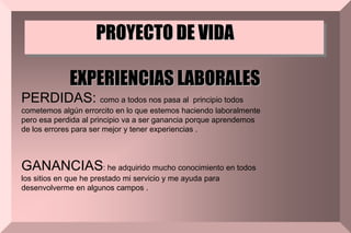 PROYECTO DE VIDA
EXPERIENCIAS LABORALES
PERDIDAS: como a todos nos pasa al principio todos
cometemos algún errorcito en lo que estemos haciendo laboralmente
pero esa perdida al principio va a ser ganancia porque aprendemos
de los errores para ser mejor y tener experiencias .
GANANCIAS: he adquirido mucho conocimiento en todos
los sitios en que he prestado mi servicio y me ayuda para
desenvolverme en algunos campos .
 
