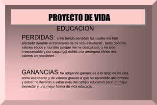 PROYECTO DE VIDA
EDUCACION
PERDIDAS: si he tenido perdidas las cuales me han
afectado durante el transcurso de mi vida estudiantil , tanto con mis
valores éticos y morales porque me he descuidado y he sido
irresponsable y por causa del estrés o la amargura olvido mis
valores en ocasiones .
GANANCIAS: he adquirido ganancias a lo largo de mi vida
como estudiante y de valores gracias a que he aprendido mis errores
y estos me llevaron a saber mas del campo educativo para un mejor
bienestar y una mejor forma de vida educada.
 
