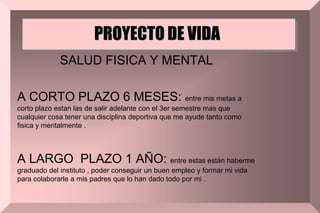 PROYECTO DE VIDA
SALUD FISICA Y MENTAL
A CORTO PLAZO 6 MESES: entre mis metas a
corto plazo estan las de salir adelante con el 3er semestre mas que
cualquier cosa tener una disciplina deportiva que me ayude tanto como
fisica y mentalmente .
A LARGO PLAZO 1 AÑO: entre estas están haberme
graduado del instituto , poder conseguir un buen empleo y formar mi vida
para colaborarle a mis padres que lo han dado todo por mi .
 