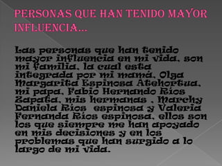 Las personas que han tenido
mayor influencia en mi vida, son
mi familia, la cual esta
integrada por mi mamá, Olga
Margarita Espinosa Atehortua,
mi papa, Fabio Hernando Ríos
Zapata, mis hermanas , Marchy
Daniela Ríos espinosa y Valeria
Fernanda Ríos espinosa, ellos son
los que siempre me han apoyado
en mis decisiones y en los
problemas que han surgido a lo
largo de mi vida.
 