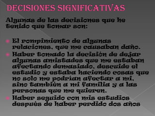 Algunas de las decisiones que he
tenido que tomar son:
 El rompimiento de algunas
relaciones, que me causaban daño.
 Haber tomado la decisión de dejar
algunas amistades que me estaban
afectando demasiado, descuide el
estudio y estaba haciendo cosas que
no solo me podrían afectar a mi,
sino también a mi familia y a las
personas que me quieren.
 Haber seguido con mis estudios
después de haber perdido dos años
 