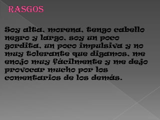 Soy alta, morena, tengo cabello
negro y largo, soy un poco
gordita, un poco impulsiva y no
muy tolerante que digamos, me
enojo muy fácilmente y me dejo
provocar mucho por los
comentarios de los demás.
 