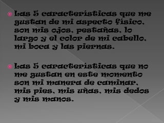  Las 5 características que me
gustan de mi aspecto físico,
son mis ojos, pestañas, lo
largo y el color de mi cabello,
mi boca y las piernas.
 Las 5 características que no
me gustan en este momento
son mi manera de caminar,
mis pies, mis uñas, mis dedos
y mis manos.
 