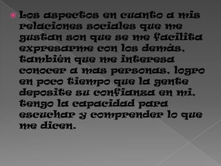  Los aspectos en cuanto a mis
relaciones sociales que me
gustan son que se me facilita
expresarme con los demás,
también que me interesa
conocer a mas personas, logro
en poco tiempo que la gente
deposite su confianza en mi,
tengo la capacidad para
escuchar y comprender lo que
me dicen.
 