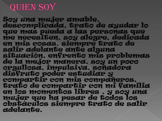 Soy una mujer amable,
descomplicada, trato de ayudar lo
que mas pueda a las personas que
me necesiten, soy alegre, dedicada
en mis cosas, siempre trato de
salir adelante ante alguna
situación, enfrento mis problemas
de la mejor manera, soy un poco
orgullosa, impulsiva, soñadora
disfruto poder estudiar y
compartir con mis compañeros,
trato de compartir con mi familia
en los momentos libres , y soy una
mujer que ha pesar de todos los
obstáculos siempre trato de salir
adelante.
 