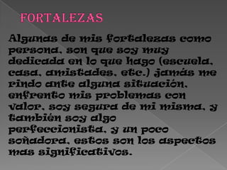 Algunas de mis fortalezas como
persona, son que soy muy
dedicada en lo que hago (escuela,
casa, amistades, etc.) jamás me
rindo ante alguna situación,
enfrento mis problemas con
valor, soy segura de mi misma, y
también soy algo
perfeccionista, y un poco
soñadora, estos son los aspectos
mas significativos.
 