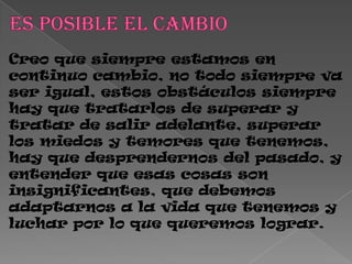 Creo que siempre estamos en
continuo cambio, no todo siempre va
ser igual, estos obstáculos siempre
hay que tratarlos de superar y
tratar de salir adelante, superar
los miedos y temores que tenemos,
hay que desprendernos del pasado, y
entender que esas cosas son
insignificantes, que debemos
adaptarnos a la vida que tenemos y
luchar por lo que queremos lograr.
 