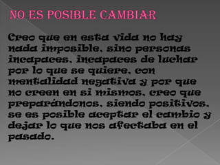 Creo que en esta vida no hay
nada imposible, sino personas
incapaces, incapaces de luchar
por lo que se quiere, con
mentalidad negativa y por que
no creen en si mismos, creo que
preparándonos, siendo positivos,
se es posible aceptar el cambio y
dejar lo que nos afectaba en el
pasado.
 