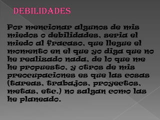 Por mencionar algunos de mis
miedos o debilidades, seria el
miedo al fracaso, que llegue el
momento en el que yo diga que no
he realizado nada, de lo que me
he propuesto, y otros de mis
preocupaciones es que las cosas
(tareas, trabajos, proyectos,
metas, etc.) no salgan como las
he planeado.
 