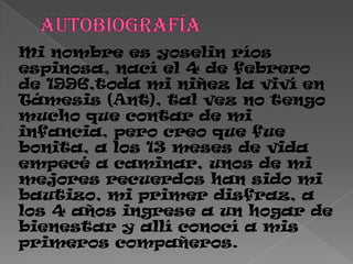 Mi nombre es yoselin ríos
espinosa, nací el 4 de febrero
de 1996,toda mi niñez la viví en
Támesis (Ant), tal vez no tengo
mucho que contar de mi
infancia, pero creo que fue
bonita, a los 13 meses de vida
empecé a caminar, unos de mi
mejores recuerdos han sido mi
bautizo, mi primer disfraz, a
los 4 años ingrese a un hogar de
bienestar y allí conocí a mis
primeros compañeros.
 
