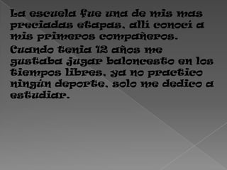 La escuela fue una de mis mas
preciadas etapas, allí conocí a
mis primeros compañeros.
Cuando tenia 12 años me
gustaba jugar baloncesto en los
tiempos libres, ya no practico
ningún deporte, solo me dedico a
estudiar.
 