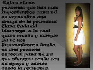 Entre otras
personas que han sido
importantes para mi,
se encuentra una
amiga de la primaria
Clara Cadavid
Idarraga, a la cual
quise mucho y aunque
ya no nos
frecuentamos tanto
es una persona
especial para mi ya
que siempre conte con
su apoyo y cariño
desde la primaria.
 
