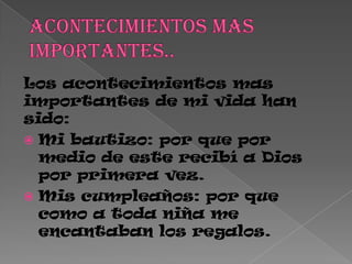 Los acontecimientos mas
importantes de mi vida han
sido:
 Mi bautizo: por que por
medio de este recibí a Dios
por primera vez.
 Mis cumpleaños: por que
como a toda niña me
encantaban los regalos.
 