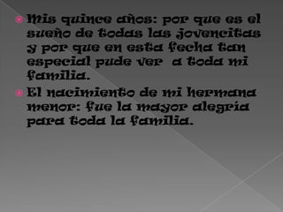  Mis quince años: por que es el
sueño de todas las jovencitas
y por que en esta fecha tan
especial pude ver a toda mi
familia.
 El nacimiento de mi hermana
menor: fue la mayor alegría
para toda la familia.
 