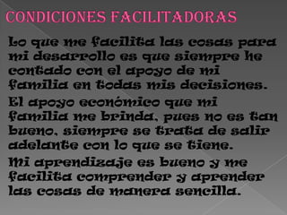 Lo que me facilita las cosas para
mi desarrollo es que siempre he
contado con el apoyo de mi
familia en todas mis decisiones.
El apoyo económico que mi
familia me brinda, pues no es tan
bueno, siempre se trata de salir
adelante con lo que se tiene.
Mi aprendizaje es bueno y me
facilita comprender y aprender
las cosas de manera sencilla.
 