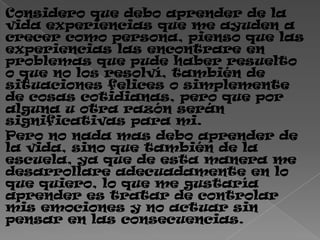 Considero que debo aprender de la
vida experiencias que me ayuden a
crecer como persona, pienso que las
experiencias las encontrare en
problemas que pude haber resuelto
o que no los resolví, también de
situaciones felices o simplemente
de cosas cotidianas, pero que por
alguna u otra razón serán
significativas para mi.
Pero no nada mas debo aprender de
la vida, sino que también de la
escuela, ya que de esta manera me
desarrollare adecuadamente en lo
que quiero, lo que me gustaría
aprender es tratar de controlar
mis emociones y no actuar sin
pensar en las consecuencias.
 