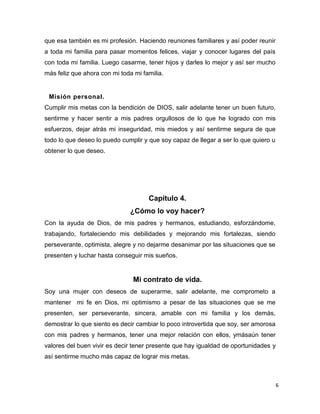6
que esa también es mi profesión. Haciendo reuniones familiares y así poder reunir
a toda mi familia para pasar momentos felices, viajar y conocer lugares del país
con toda mi familia. Luego casarme, tener hijos y darles lo mejor y así ser mucho
más feliz que ahora con mi toda mi familia.
Misión personal.
Cumplir mis metas con la bendición de DIOS, salir adelante tener un buen futuro,
sentirme y hacer sentir a mis padres orgullosos de lo que he logrado con mis
esfuerzos, dejar atrás mi inseguridad, mis miedos y así sentirme segura de que
todo lo que deseo lo puedo cumplir y que soy capaz de llegar a ser lo que quiero u
obtener lo que deseo.
Capítulo 4.
¿Cómo lo voy hacer?
Con la ayuda de Dios, de mis padres y hermanos, estudiando, esforzándome,
trabajando, fortaleciendo mis debilidades y mejorando mis fortalezas, siendo
perseverante, optimista, alegre y no dejarme desanimar por las situaciones que se
presenten y luchar hasta conseguir mis sueños.
Mi contrato de vida.
Soy una mujer con deseos de superarme, salir adelante, me comprometo a
mantener mi fe en Dios, mi optimismo a pesar de las situaciones que se me
presenten, ser perseverante, sincera, amable con mi familia y los demás,
demostrar lo que siento es decir cambiar lo poco introvertida que soy, ser amorosa
con mis padres y hermanos, tener una mejor relación con ellos, ymásaún tener
valores del buen vivir es decir tener presente que hay igualdad de oportunidades y
así sentirme mucho más capaz de lograr mis metas.
 
