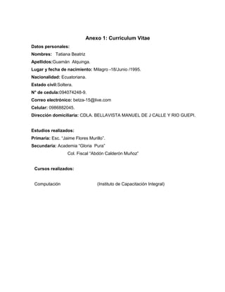 Anexo 1: Curriculum Vitae
Datos personales:
Nombres: Tatiana Beatriz
Apellidos:Guamán Alquinga.
Lugar y fecha de nacimiento: Milagro -18/Junio /1995.
Nacionalidad: Ecuatoriana.
Estado civil:Soltera.
N° de cedula:094074248-9.
Correo electrónico: betza-15@live.com
Celular: 0986882045.
Dirección domiciliaria: CDLA. BELLAVISTA MANUEL DE J CALLE Y RIO GUEPI.
Estudios realizados:
Primaria: Esc. “Jaime Flores Murillo”.
Secundaria: Academia “Gloria Pura”
Col. Fiscal “Abdón Calderón Muñoz”
Cursos realizados:
Computación (Instituto de Capacitación Integral)
 