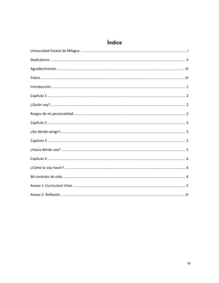 IV
Índice
Universidad Estatal de Milagro. ........................................................................................................... I
Dedicatoria:......................................................................................................................................... II
Agradecimiento:................................................................................................................................. III
Índice..................................................................................................................................................IV
Introducción........................................................................................................................................ 1
Capítulo 1 ............................................................................................................................................ 2
¿Quién soy?......................................................................................................................................... 2
Rasgos de mi personalidad.................................................................................................................. 2
Capítulo 2 ............................................................................................................................................ 5
¿De dónde vengo?............................................................................................................................... 5
Capítulo 3. ........................................................................................................................................... 5
¿Hacia dónde voy? .............................................................................................................................. 5
Capítulo 4. ........................................................................................................................................... 6
¿Cómo lo voy hacer?........................................................................................................................... 6
Mi contrato de vida............................................................................................................................. 6
Anexo 1: Curriculum Vitae .................................................................................................................. II
Anexo 2: Reflexión ............................................................................................................................. III
 