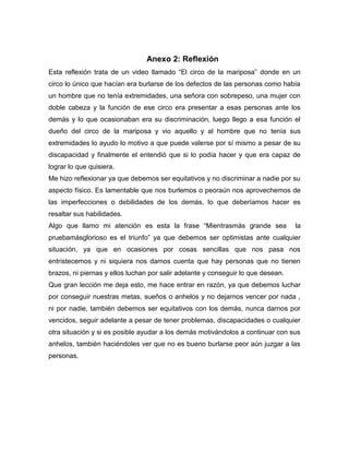 Anexo 2: Reflexión
Esta reflexión trata de un video llamado “El circo de la mariposa” donde en un
circo lo único que hacían era burlarse de los defectos de las personas como había
un hombre que no tenía extremidades, una señora con sobrepeso, una mujer con
doble cabeza y la función de ese circo era presentar a esas personas ante los
demás y lo que ocasionaban era su discriminación, luego llego a esa función el
dueño del circo de la mariposa y vio aquello y al hombre que no tenía sus
extremidades lo ayudo lo motivo a que puede valerse por sí mismo a pesar de su
discapacidad y finalmente el entendió que si lo podía hacer y que era capaz de
lograr lo que quisiera.
Me hizo reflexionar ya que debemos ser equitativos y no discriminar a nadie por su
aspecto físico. Es lamentable que nos burlemos o peoraún nos aprovechemos de
las imperfecciones o debilidades de los demás, lo que deberíamos hacer es
resaltar sus habilidades.
Algo que llamo mi atención es esta la frase “Mientrasmás grande sea la
pruebamásglorioso es el triunfo” ya que debemos ser optimistas ante cualquier
situación, ya que en ocasiones por cosas sencillas que nos pasa nos
entristecemos y ni siquiera nos damos cuenta que hay personas que no tienen
brazos, ni piernas y ellos luchan por salir adelante y conseguir lo que desean.
Que gran lección me deja esto, me hace entrar en razón, ya que debemos luchar
por conseguir nuestras metas, sueños o anhelos y no dejarnos vencer por nada ,
ni por nadie, también debemos ser equitativos con los demás, nunca darnos por
vencidos, seguir adelante a pesar de tener problemas, discapacidades o cualquier
otra situación y si es posible ayudar a los demás motivándolos a continuar con sus
anhelos, también haciéndoles ver que no es bueno burlarse peor aún juzgar a las
personas.
 