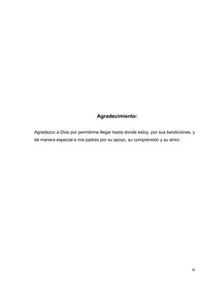 III
Agradecimiento:
Agradezco a Dios por permitirme llegar hasta donde estoy, por sus bendiciones, y
de manera especial a mis padres por su apoyo, su comprensión y su amor.
 