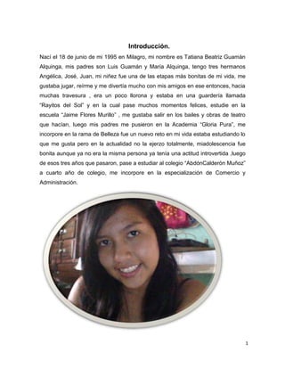 1
Introducción.
Nací el 18 de junio de mi 1995 en Milagro, mi nombre es Tatiana Beatriz Guamán
Alquinga, mis padres son Luis Guamán y María Alquinga, tengo tres hermanos
Angélica, José, Juan, mi niñez fue una de las etapas más bonitas de mi vida, me
gustaba jugar, reírme y me divertía mucho con mis amigos en ese entonces, hacia
muchas travesura , era un poco llorona y estaba en una guardería llamada
“Rayitos del Sol” y en la cual pase muchos momentos felices, estudie en la
escuela “Jaime Flores Murillo” , me gustaba salir en los bailes y obras de teatro
que hacían, luego mis padres me pusieron en la Academia “Gloria Pura”, me
incorpore en la rama de Belleza fue un nuevo reto en mi vida estaba estudiando lo
que me gusta pero en la actualidad no la ejerzo totalmente, miadolescencia fue
bonita aunque ya no era la misma persona ya tenía una actitud introvertida ,luego
de esos tres años que pasaron, pase a estudiar al colegio “AbdónCalderón Muñoz”
a cuarto año de colegio, me incorpore en la especialización de Comercio y
Administración.
 