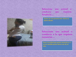 Seleccione una actitud o
conducta que requiera
fortalecer…
Pues a la actitud que quiero renunciar es a
no ser sensible quiero borrar eso de mi
vida .
Seleccione una actitud o
conducta a la que requiera
renunciar…
Quiero ser una persona mas fuerte no
quiero decaer.
 