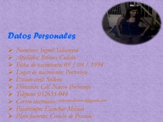 Datos Personales
 Nombres: Ingrid Yelisenyed
 Apellidos: Briones Cedeño
 Fecha de nacimiento: 09 / 09 / 1994
 Lugar de nacimiento: Portoviejo
 Estado civil: Soltera
 Dirección: Cdl. Nuevo Portoviejo
 Teléfono: 052655-044
 Correo electrónico: yelisenyedbriones@gamil.com
 Pasatiempo: Escuchar Música
 Plato favorito: Ceviche de Pescado
 