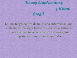Tienes limitaciones
¿ Como
Eres ?
Lo que tengo dentro de mi es una enfermedad que
si me impediría logra lograr mis sueños o también
si no tendría dinero mis padres eso una gran
impedimento me arruinarían todo.
 