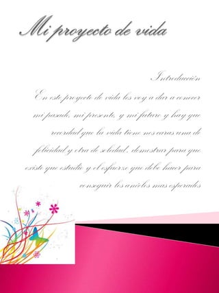 Introducción
En este proyecto de vida les voy a dar a conocer
mi pasado, mi presente, y mi futuro y hay que
recordad que la vida tiene nos caras una de
felicidad y otra de soledad , demostrar para que
existo que estudio y el esfuerzo que debo hacer para
conseguir los anéelos mas esperados
 