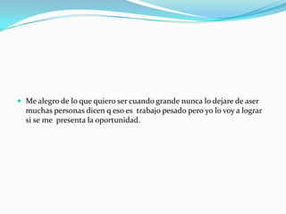  Me alegro de lo que quiero ser cuando grande nunca lo dejare de aser
muchas personas dicen q eso es trabajo pesado pero yo lo voy a lograr
si se me presenta la oportunidad.
 