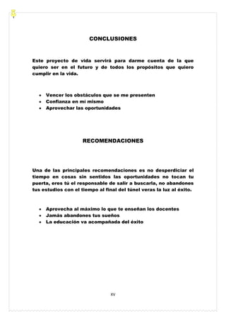 XV
CONCLUSIONES
Este proyecto de vida servirá para darme cuenta de la que
quiero ser en el futuro y de todos los propósitos que quiero
cumplir en la vida.
Vencer los obstáculos que se me presenten
Confianza en mí mismo
Aprovechar las oportunidades
RECOMENDACIONES
Una de las principales recomendaciones es no desperdiciar el
tiempo en cosas sin sentidos las oportunidades no tocan tu
puerta, eres tú el responsable de salir a buscarla, no abandones
tus estudios con el tiempo al final del túnel veras la luz al éxito.
Aprovecha al máximo lo que te enseñan los docentes
Jamás abandones tus sueños
La educación va acompañada del éxito
 