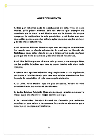 III
AGRADECIMIENTO
A Dios por haberme dado la oportunidad de estar viva en este
mundo para poder cumplir con las metas que siempre he
anhelado en la vida, a mi Madre que es la fuente de mayor
apoyo en la realización de mis propósitos, a mi Padre que con
sus sabios consejos me ha sabido guiar hacia un camino de bien
y conbuenas costumbres.
A mi hermana Bibiana Mendoza que con sus logros académicos
ha creado una profunda admiración lo cual me ha llenado de
fortalezas para estar donde estoy e impulsarme cada mañana
para que me llene de ánimos y hacer realidad mis metas.
A mi hijo Adrián que es el amor más grande y sincero que Dios
me ha podido brindar, que con su amor inspira mis días cada
mañana.
Expreso mis agradecimientos muy especiales a las siguientes
personas e instituciones que con sus sabias enseñanzas han
llenado de propósitos ni vida para seguir adelante.
A la Lcda. Rosa Maruri que en paz descanse. Formo mi vida
estudiantil con sus valiosas enseñanzas.
Al Lcda. Cristina Adelaida Meza de Mendoza gracias a su apoyo
moral supo enseñarme el mejor camino a elegir.
A la Universidad Técnica Estatal de Quevedo por haberme
acogido en sus aulas y designarme los mejores docentes para
guiarme en la etapa universitaria.
 