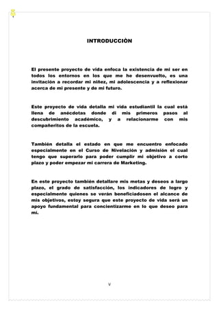 V
INTRODUCCIÒN
El presente proyecto de vida enfoca la existencia de mi ser en
todos los entornos en los que me he desenvuelto, es una
invitación a recordar mi niñez, mi adolescencia y a reflexionar
acerca de mi presente y de mi futuro.
Este proyecto de vida detalla mi vida estudiantil la cual está
llena de anécdotas donde di mis primeros pasos al
descubrimiento académico, y a relacionarme con mis
compañeritos de la escuela.
También detalla el estado en que me encuentro enfocado
especialmente en el Curso de Nivelación y admisión el cual
tengo que superarlo para poder cumplir mi objetivo a corto
plazo y poder empezar mi carrera de Marketing.
En este proyecto también detallare mis metas y deseos a largo
plazo, el grado de satisfacción, los indicadores de logro y
especialmente quienes se verán beneficiadosen el alcance de
mis objetivos, estoy segura que este proyecto de vida será un
apoyo fundamental para concientizarme en lo que deseo para
mí.
 