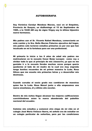 VI
AUTOBIOGRAFIA
Soy Verónica Carolyn Mendoza Macías, nací en el Empalme,
Provincia de Guayas, un díaDomingo el 15 de Septiembre de
1985, a la 10:00 AM soy de signo Virgoy soy la última hijaentre
nueve hermanos.
Mis padres son el Sr. Vicente Rafael Mendoza, comerciante en
este cantón y la Sra. Bella Macías Palacios ejecutiva del hogar,
mis padres solo tuvieron estudios primarios es por eso que han
inculcado en mi la fortaleza para ser una profesional.
Mi primaria la inicie a los 6 años de edad mis padres me
matricularon en la escuela Cesar Borja Lavayen como voy a
olvidar todo lo que al principio de mis clasesviví, ya que no me
gustaba ir a la escuela lloraba muchas veces porque quería
quedarme al lado de mi madre de la cual era muy engreída
tengo bonitos recuerdos de mi primer maestra la Lcda. Rosa
Gilces que me enseño mis primerias letras y a desarrollar mis
destrezas.
Cuando cursaba el sexto grado nos cambiaron de maestras
quien fue la Lcda. Rosa Maruri junto a ella empezamos una
nueva enseñanza, él y último año escolar.
Dentro de mis éxitos llegue alcanzar las mejores calificaciones
convirtiéndome asíen la nueva abanderada del pabellón
nacional del ecuador.
Culmine mis estudios y comencé otra etapa de mi vida en el
colegio José María Velasco Ibarra, mi anhelo era de estudiar en
un colegio particular de señoritas, pero por las condiciones
 