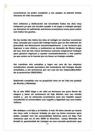 VII
económicas no podía cumplirlo y me adapte al plantel donde
iniciaría mi vida secundaria
Con esfuerzo y dedicación me levantaba todos los días muy
temprano ya que me tocaba ayudar a mi papa a trabajar porque
no teníamos la suficiente solvencia económica como para cubrir
con todos los gastos.
En las tardes iba todos los días al colegio en muchas ocasiones
muy cansada por causa del trabajo hasta que un día enferme de
gravedad, me detectaron neumoníapulmonar y me tuvieron que
ingresar a una clínica, y realizarme un drenado de flema luego
de eso, tres de mis cinco hermanos varones empezaron trabajar
para generar ingresos y ayudar económicamente a mis padres
ya que antes no lo hacían por no tener un trabajo estable.
Así continúe mis estudios y logre ser una de los mejores
estudiantes siendo portadora del estandarte del Colegio donde
estudiaba, y me premiaron por ser una de las mejoresBachiller
de la promoción 2002/2003.
Habiendo cumplido con un propósito más en mi vida me gradué
de Diseño y Modelaje
En el año 2003 llego a mi vida un hermoso ser para llenar de
alegría y amor mi existencia mi hijo Adrián, una vez siendo
madre y por la situación económica esto me impidió seguir
estudiando la universidad, con orgullo y dignidad soy una madre
soltera.
Me dedique a mi hijo y la familia. A mis 18 años siendo ya mamá
me toco salir a buscar trabajo ya que no tenía recursos para
poder cumplir con las necesidades básicas para mi hijo. Fue
entonces que en el año 2005 la directora Lenys Delvalle me
brindó la oportunidad de trabajar en una escuela particular que
 