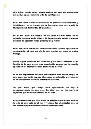 VIII
ella dirige, donde entre como auxiliar del aula del preescolar
así me fue apasionando la vida de ser Docente.
En el año 2007 realice un seminario de planificación destrezas y
habilidades en el campo de la Docencia, que nos brindó la
Municipalidad del Cantón El Empalme.
En el año 2008 me inscribí en un taller de 120 horas en el
consejo cantonal de la Niñez y la Adolescencia donde tratamos
asuntos de agresión física psicológica y moral.
En el año 2011 obtuve un certificado como técnico operador en
computación el cual me dio la oportunidad de tener un mejor
trabajo.
Desde aquel entonces he trabajado para sacar adelante a mi
familia de la cual estoy muy agradecida porque me ha sabido
apoyar en los momentos más difíciles de mi vida.
El 19 de Septiembre de este año empecé una nueva etapa, la
cual esperaba tanto ingrese al proceso de admisión y nivelación
en la Universidad Técnica Estatal de Quevedo.
Sé que ahora que tengo esta oportunidad no voy a
desaprovecharla ya que este ha sido uno de los mayores
objetivos que he querido trazar en mi vida.
Estoy convencida que Dios tiene un propósito para cada uno en
la vida sé que este es el mío y venceré los obstáculos que se
me presenten para ver mi esfuerzo hecho realidad.
 